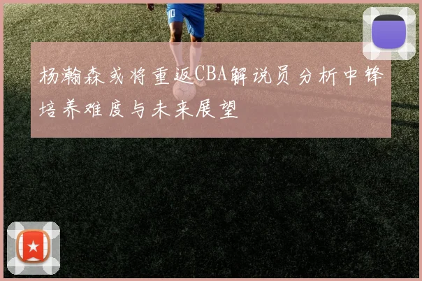 杨瀚森或将重返CBA解说员分析中锋培养难度与未来展望