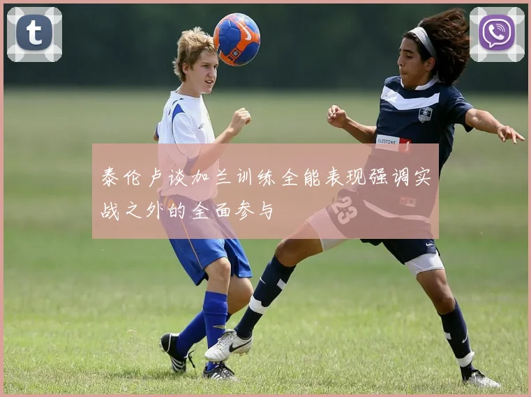 泰伦卢谈加兰训练全能表现强调实战之外的全面参与