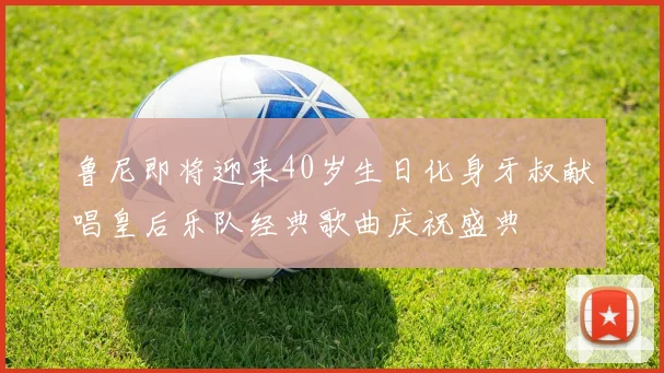 鲁尼即将迎来40岁生日化身牙叔献唱皇后乐队经典歌曲庆祝盛典