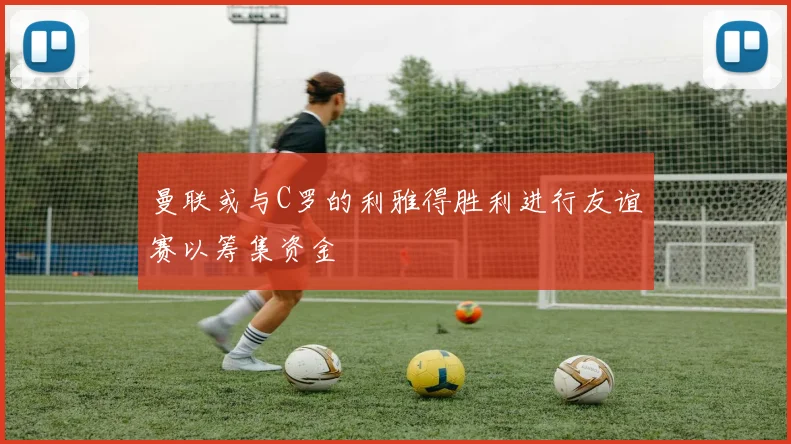 曼联或与C罗的利雅得胜利进行友谊赛以筹集资金