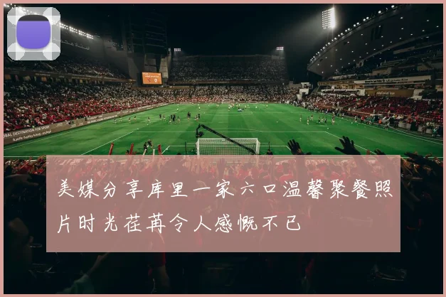 美媒分享库里一家六口温馨聚餐照片时光荏苒令人感慨不已