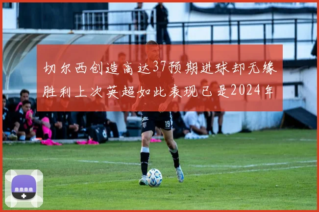切尔西创造高达37预期进球却无缘胜利上次英超如此表现已是2024年3月