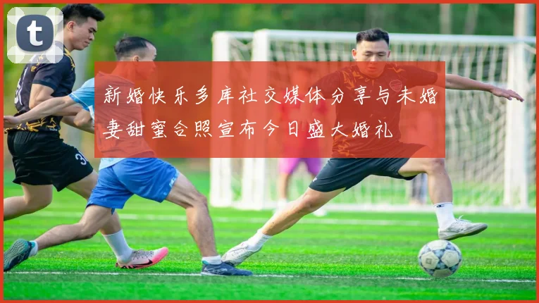 新婚快乐多库社交媒体分享与未婚妻甜蜜合照宣布今日盛大婚礼