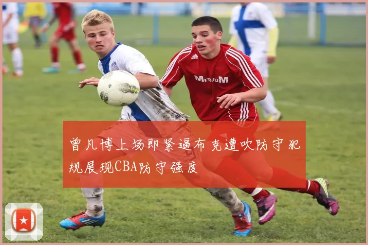 曾凡博上场即紧逼布克遭吹防守犯规展现CBA防守强度