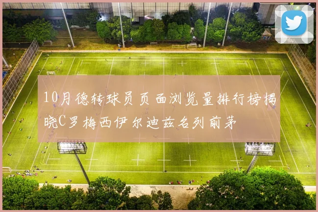 10月德转球员页面浏览量排行榜揭晓C罗梅西伊尔迪兹名列前茅