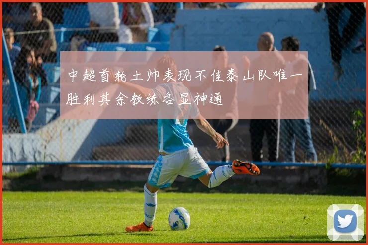 中超首轮土帅表现不佳泰山队唯一胜利其余教练各显神通