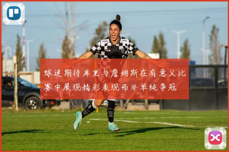 球迷期待库里与詹姆斯在有意义比赛中展现精彩表现而非单纯争冠