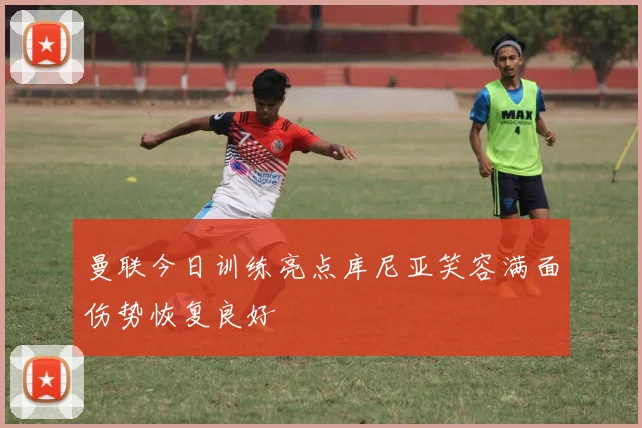 曼联今日训练亮点库尼亚笑容满面伤势恢复良好