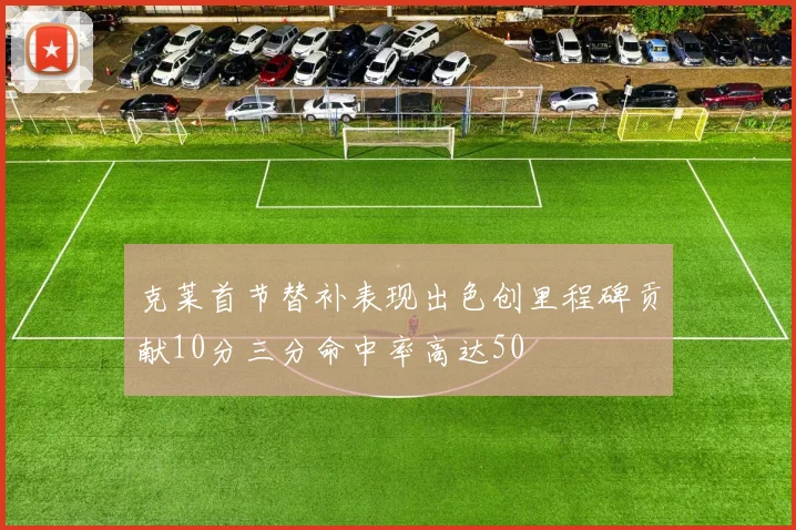 克莱首节替补表现出色创里程碑贡献10分三分命中率高达50