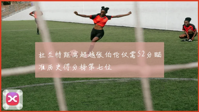 杜兰特距离超越张伯伦仅需52分瞄准历史得分榜第七位