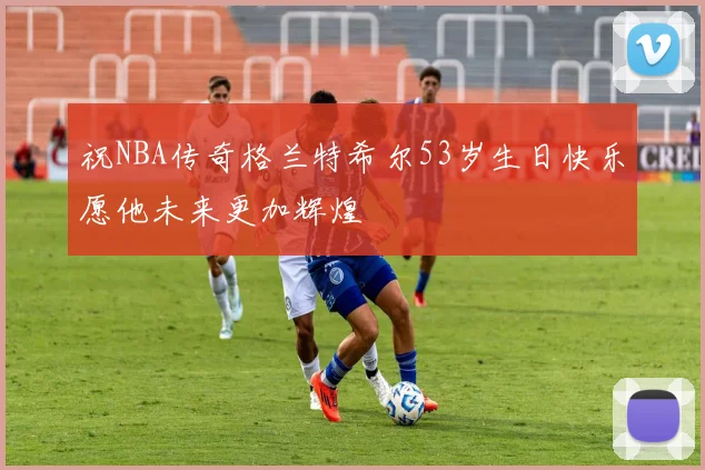祝NBA传奇格兰特希尔53岁生日快乐愿他未来更加辉煌