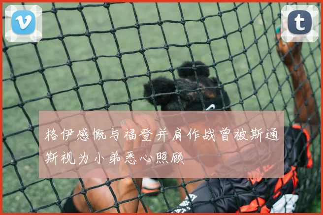 格伊感慨与福登并肩作战曾被斯通斯视为小弟悉心照顾