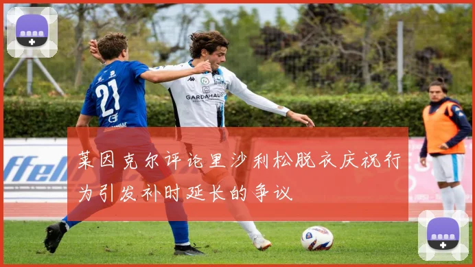 莱因克尔评论里沙利松脱衣庆祝行为引发补时延长的争议