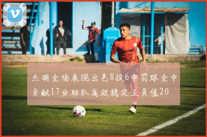 杰明全场表现出色8投6中罚球全中贡献17分助队高效稳定正负值20