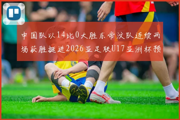 中国队以14比0大胜东帝汶队连续两场获胜挺进2026亚足联U17亚洲杯预选赛
