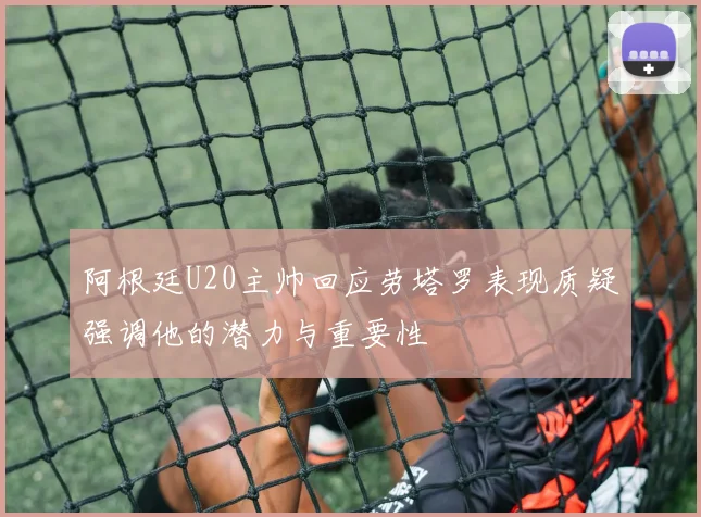阿根廷U20主帅回应劳塔罗表现质疑强调他的潜力与重要性