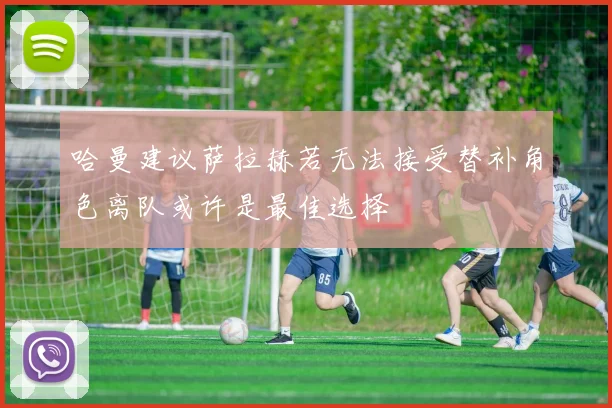 哈曼建议萨拉赫若无法接受替补角色离队或许是最佳选择