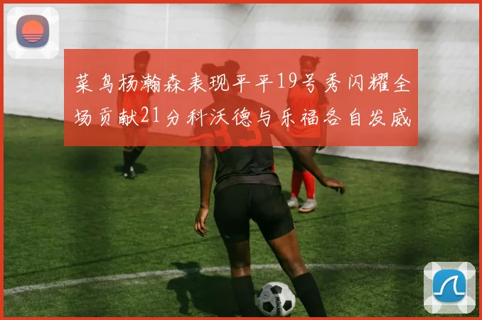 菜鸟杨瀚森表现平平19号秀闪耀全场贡献21分科沃德与乐福各自发威