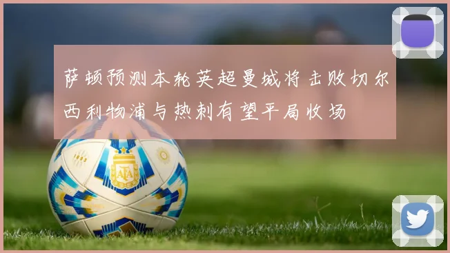 萨顿预测本轮英超曼城将击败切尔西利物浦与热刺有望平局收场