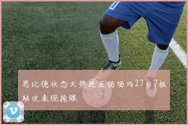 恩比德状态火热近五场场均27分7板助攻表现抢眼
