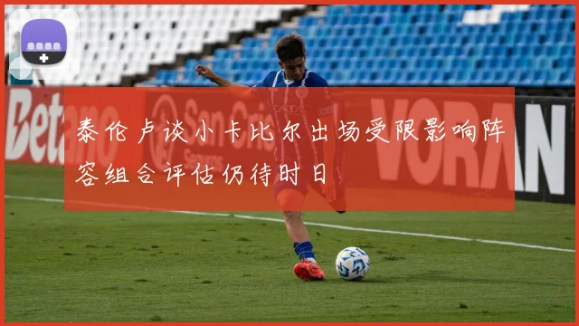 泰伦卢谈小卡比尔出场受限影响阵容组合评估仍待时日