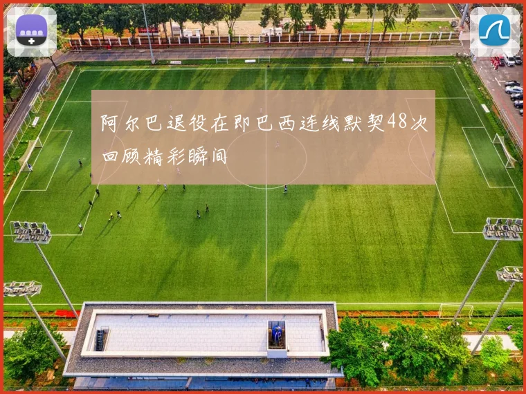阿尔巴退役在即巴西连线默契48次回顾精彩瞬间