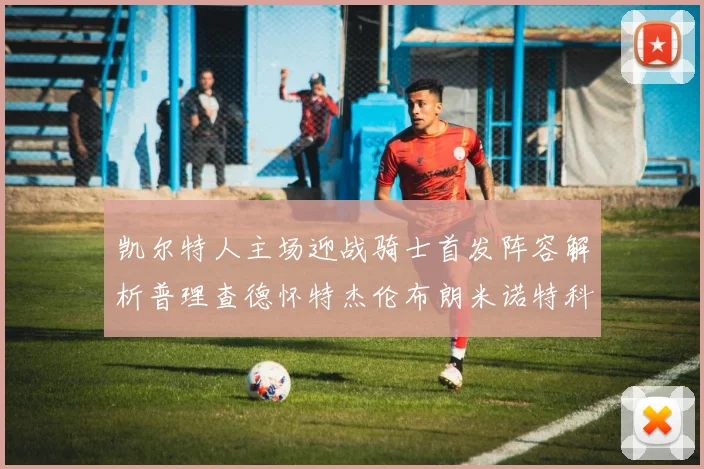 凯尔特人主场迎战骑士首发阵容解析普理查德怀特杰伦布朗米诺特科塔齐聚一堂
