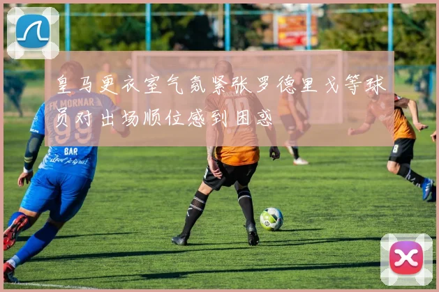 皇马更衣室气氛紧张罗德里戈等球员对出场顺位感到困惑